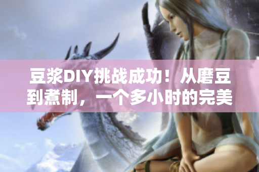 豆浆DIY挑战成功！从磨豆到煮制，一个多小时的完美实践