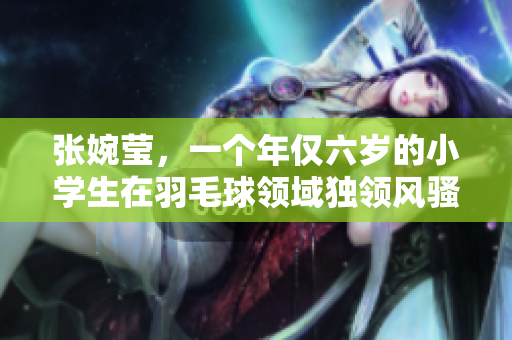 张婉莹，一个年仅六岁的小学生在羽毛球领域独领风骚