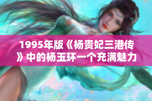 1995年版《杨贵妃三港传》中的杨玉环一个充满魅力的角色