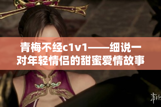 青梅不经c1v1——细说一对年轻情侣的甜蜜爱情故事