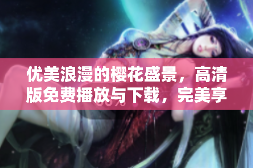 优美浪漫的樱花盛景，高清版免费播放与下载，完美享受春日浪漫