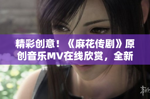 精彩创意！《麻花传剧》原创音乐MV在线欣赏，全新视听体验！