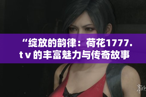 “绽放的韵律：荷花1777. tⅴ的丰富魅力与传奇故事”