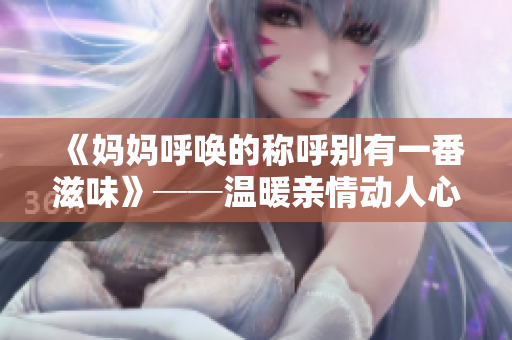 《妈妈呼唤的称呼别有一番滋味》──温暖亲情动人心，岁月静好如初恋