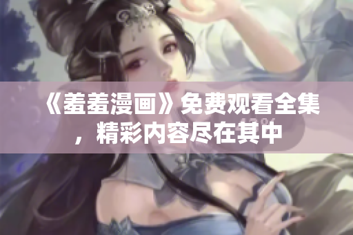 《羞羞漫画》免费观看全集，精彩内容尽在其中