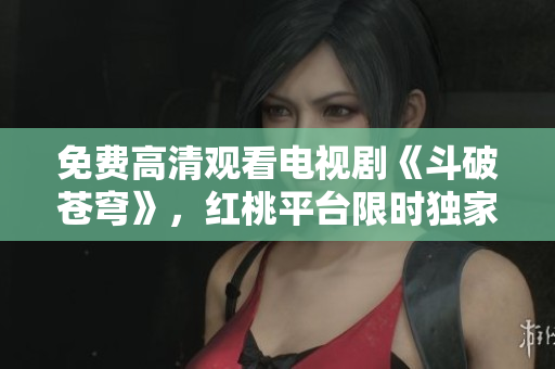 免费高清观看电视剧《斗破苍穹》，红桃平台限时独家播放