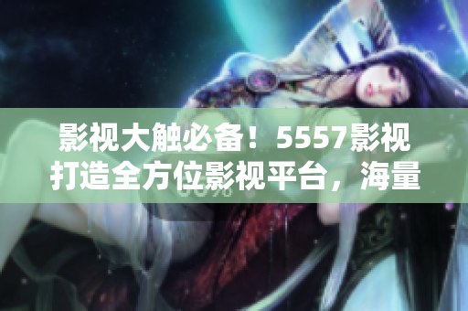 影视大触必备！5557影视打造全方位影视平台，海量资源随心观看