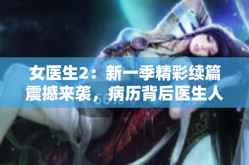 女医生2：新一季精彩续篇震撼来袭，病历背后医生人生故事揭秘