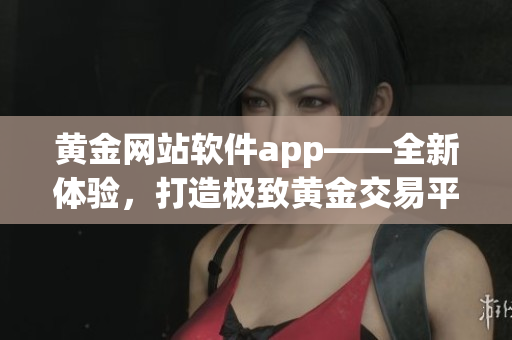 黄金网站软件app——全新体验，打造极致黄金交易平台