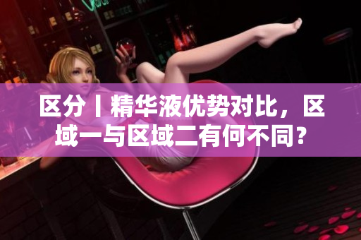 区分丨精华液优势对比，区域一与区域二有何不同？