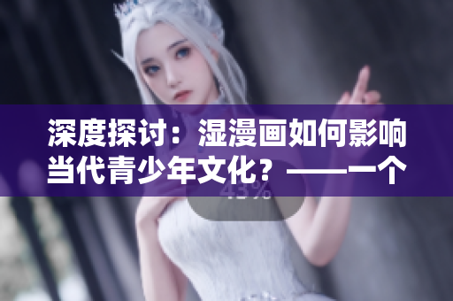 深度探讨：湿漫画如何影响当代青少年文化？——一个编辑的思考