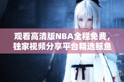 观看高清版NBA全程免费，独家视频分享平台精选鲸鱼视频
