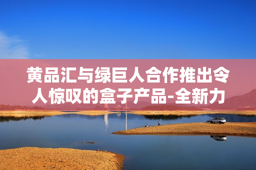 黄品汇与绿巨人合作推出令人惊叹的盒子产品-全新力作震撼登场
