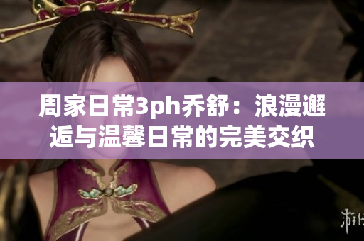 周家日常3ph乔舒：浪漫邂逅与温馨日常的完美交织