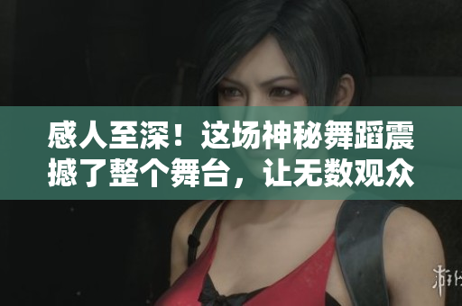 感人至深！这场神秘舞蹈震撼了整个舞台，让无数观众动容落泪！