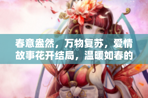 春意盎然，万物复苏，爱情故事花开结局，温暖如春的爱情故事