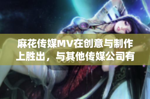麻花传媒MV在创意与制作上胜出，与其他传媒公司有何异同？(1)