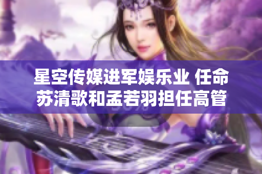 星空传媒进军娱乐业 任命苏清歌和孟若羽担任高管