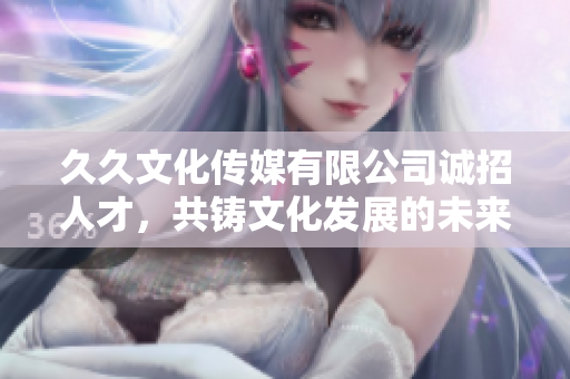 久久文化传媒有限公司诚招人才，共铸文化发展的未来