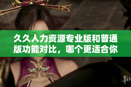 久久人力资源专业版和普通版功能对比，哪个更适合你的企业？