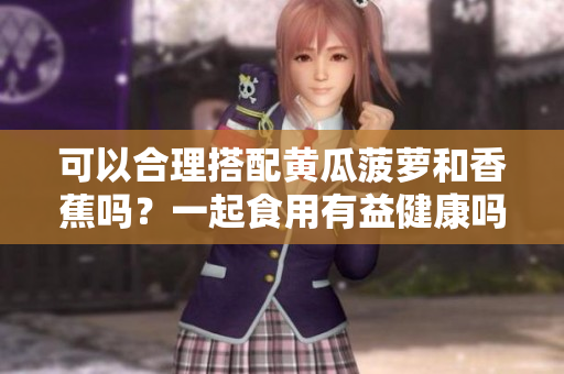 可以合理搭配黄瓜菠萝和香蕉吗？一起食用有益健康吗？