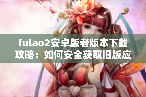 fulao2安卓版老版本下载攻略：如何安全获取旧版应用程序