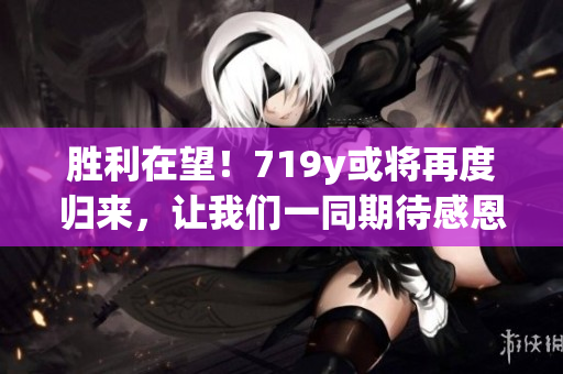 胜利在望！719y或将再度归来，让我们一同期待感恩重逢