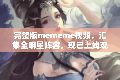 完整版mememe视频，汇集全明星阵容，现已上线观看