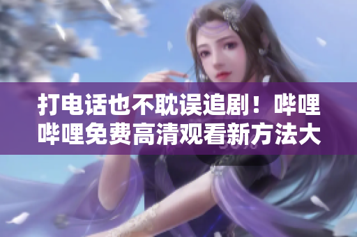 打电话也不耽误追剧！哔哩哔哩免费高清观看新方法大揭秘！
