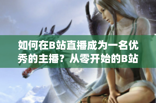 如何在B站直播成为一名优秀的主播？从零开始的B站直播主播指南(1)