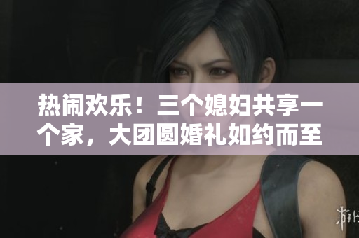热闹欢乐！三个媳妇共享一个家，大团圆婚礼如约而至！