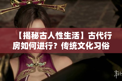 【揭秘古人性生活】古代行房如何进行？传统文化习俗大解析！