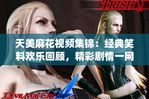 天美麻花视频集锦：经典笑料欢乐回顾，精彩剧情一网打尽(1)