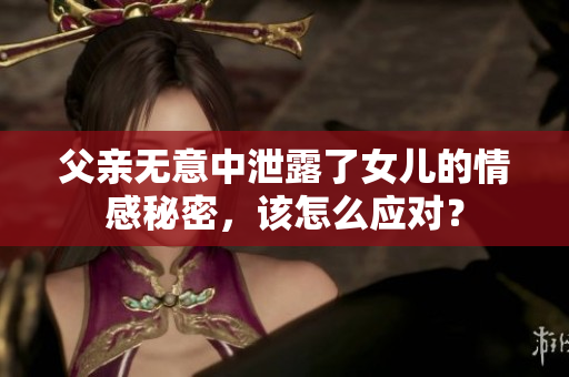 父亲无意中泄露了女儿的情感秘密，该怎么应对？