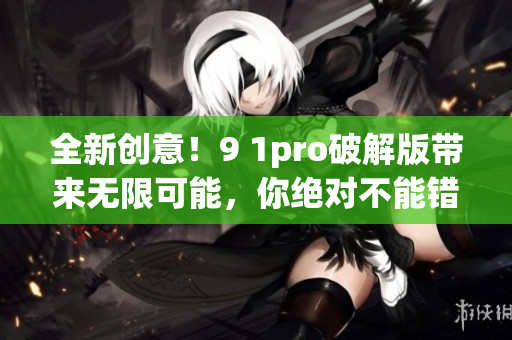 全新创意！9 1pro破解版带来无限可能，你绝对不能错过(1)