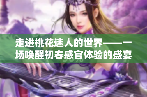 走进桃花迷人的世界——一场唤醒初春感官体验的盛宴