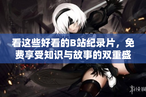 看这些好看的B站纪录片，免费享受知识与故事的双重盛宴！