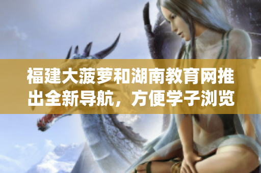 福建大菠萝和湖南教育网推出全新导航，方便学子浏览精选教育资源(1)