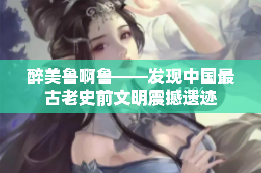 醉美鲁啊鲁——发现中国最古老史前文明震撼遗迹
