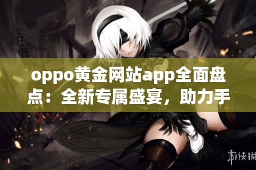 oppo黄金网站app全面盘点：全新专属盛宴，助力手机生活新体验(1)
