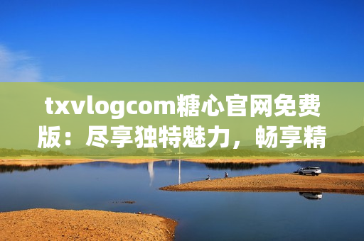 txvlogcom糖心官网免费版：尽享独特魅力，畅享精彩视频内容(1)