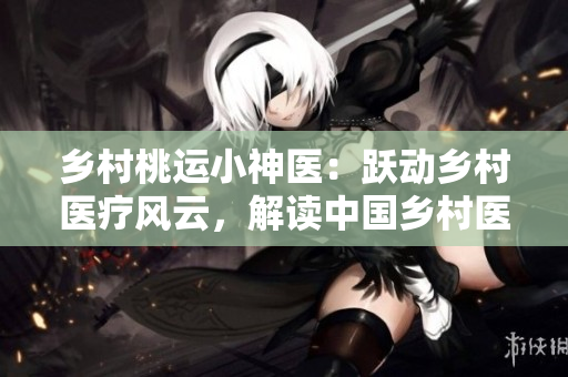 乡村桃运小神医：跃动乡村医疗风云，解读中国乡村医疗现状。