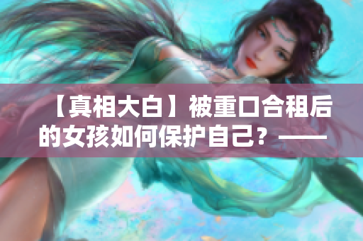 【真相大白】被重口合租后的女孩如何保护自己？——来自编辑的思考