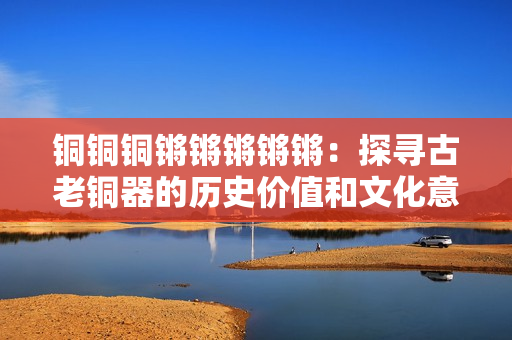 铜铜铜锵锵锵锵锵：探寻古老铜器的历史价值和文化意义