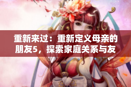 重新来过：重新定义母亲的朋友5，探索家庭关系与友情的多重维度！