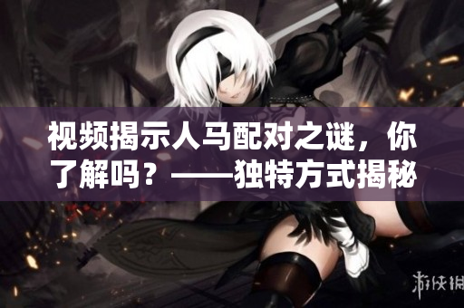 视频揭示人马配对之谜，你了解吗？——独特方式揭秘人马配对机制