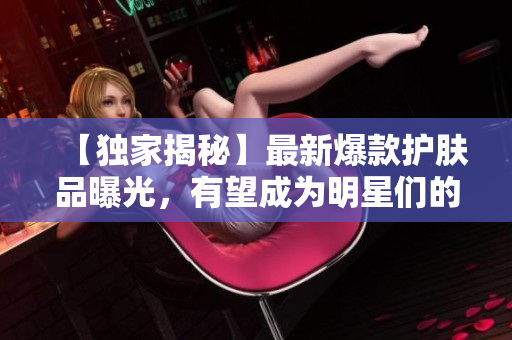 【独家揭秘】最新爆款护肤品曝光，有望成为明星们的新宠！