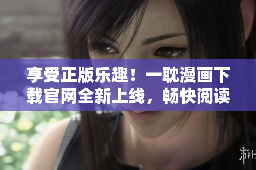 享受正版乐趣！一耽漫画下载官网全新上线，畅快阅读不花冤枉钱