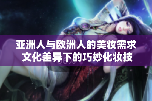 亚洲人与欧洲人的美妆需求 文化差异下的巧妙化妆技巧