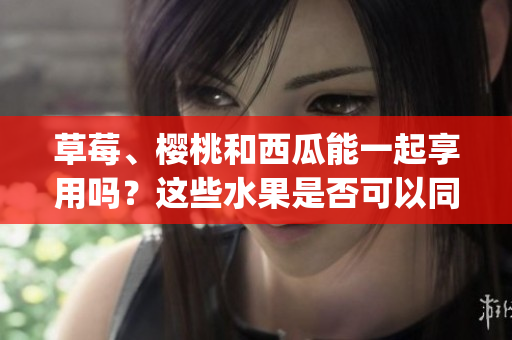 草莓、樱桃和西瓜能一起享用吗？这些水果是否可以同时食用？(1)
